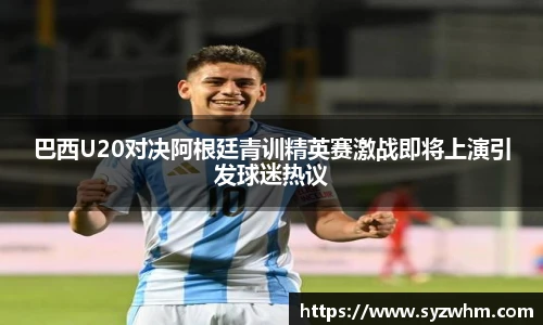 巴西U20对决阿根廷青训精英赛激战即将上演引发球迷热议